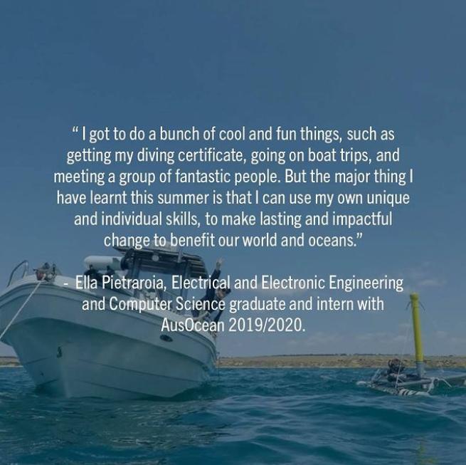 "I got to do a bunch of cool and fun things, such as getting my diving certificate, going on boat trips, and meeting a group of fantastic people. But the major thing I have learnt this summer is that I can use my own unique and individual skills to make lasting and impactful change to benefit our world and oceans." Ella Pietratroia, Electrical and Electronic Engineering/Computer Science graduate and intern with AusOcean, 2019/2020.