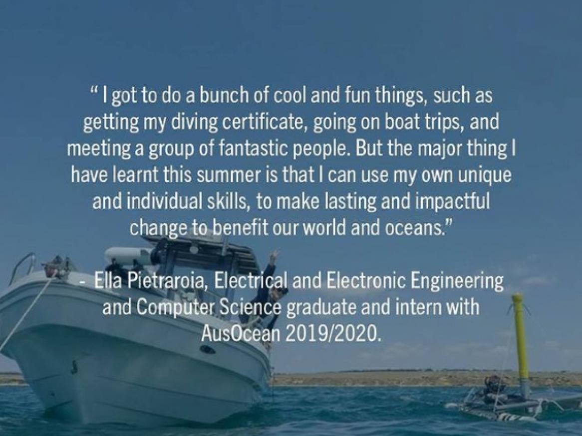 "I got to do a bunch of cool and fun things, such as getting my diving certificate, going on boat trips, and meeting a group of fantastic people. But the major thing I have learnt this summer is that I can use my own unique and individual skills to make lasting and impactful change to benefit our world and oceans." Ella Pietratroia, Electrical and Electronic Engineering/Computer Science graduate and intern with AusOcean, 2019/2020.